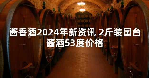 酱香酒2024年新资讯 2斤装国台酱酒53度价格